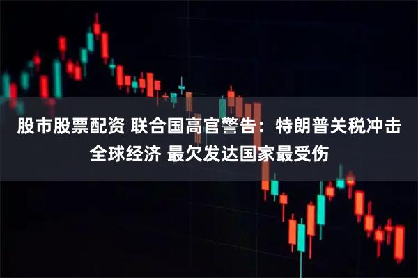 股市股票配资 联合国高官警告：特朗普关税冲击全球经济 最欠发达国家最受伤