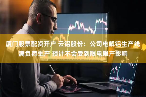 厦门股票配资开户 云铝股份：公司电解铝生产线满负荷生产 预计不会受到限电限产影响