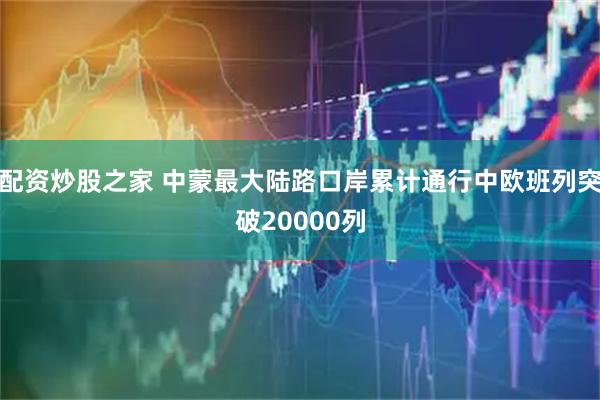 配资炒股之家 中蒙最大陆路口岸累计通行中欧班列突破20000列