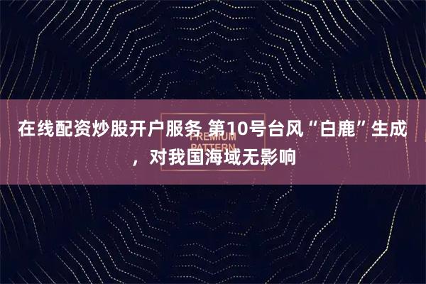 在线配资炒股开户服务 第10号台风“白鹿”生成，对我国海域无影响