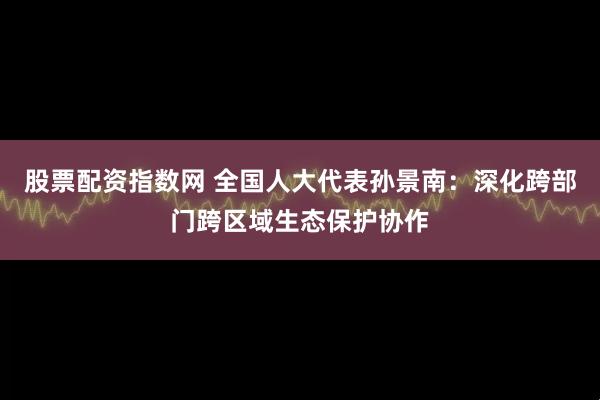 股票配资指数网 全国人大代表孙景南：深化跨部门跨区域生态保护协作
