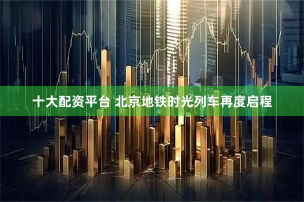 十大配资平台 北京地铁时光列车再度启程