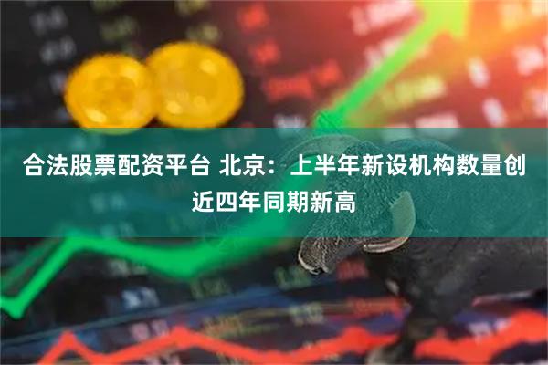合法股票配资平台 北京：上半年新设机构数量创近四年同期新高