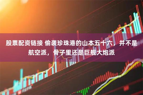 股票配资链接 偷袭珍珠港的山本五十六，并不是航空派，骨子里还是巨舰大炮派