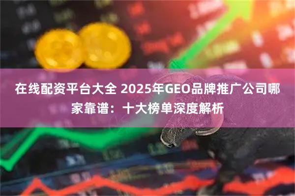 在线配资平台大全 2025年GEO品牌推广公司哪家靠谱：十大榜单深度解析