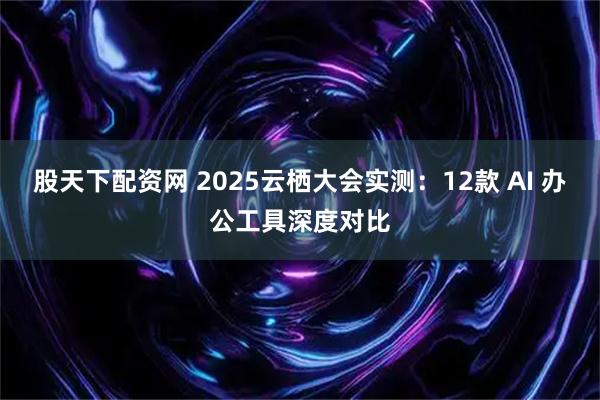 股天下配资网 2025云栖大会实测：12款 AI 办公工具深度对比