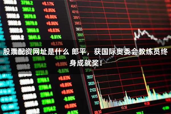 股票配资网址是什么 郎平，获国际奥委会教练员终身成就奖！