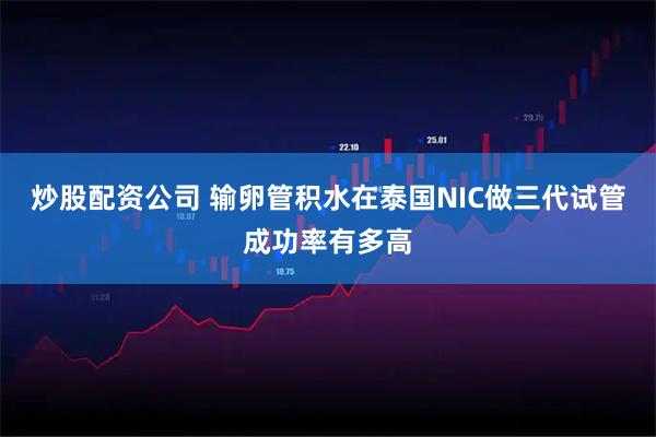 炒股配资公司 输卵管积水在泰国NIC做三代试管成功率有多高