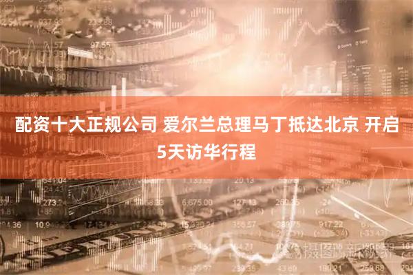 配资十大正规公司 爱尔兰总理马丁抵达北京 开启5天访华行程