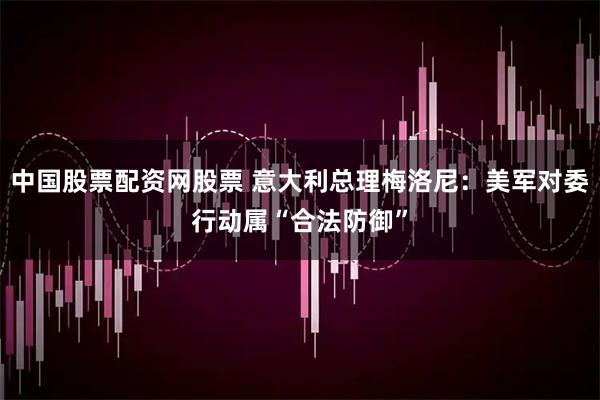 中国股票配资网股票 意大利总理梅洛尼：美军对委行动属“合法防御”