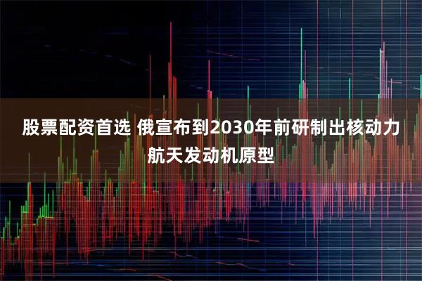 股票配资首选 俄宣布到2030年前研制出核动力航天发动机原型