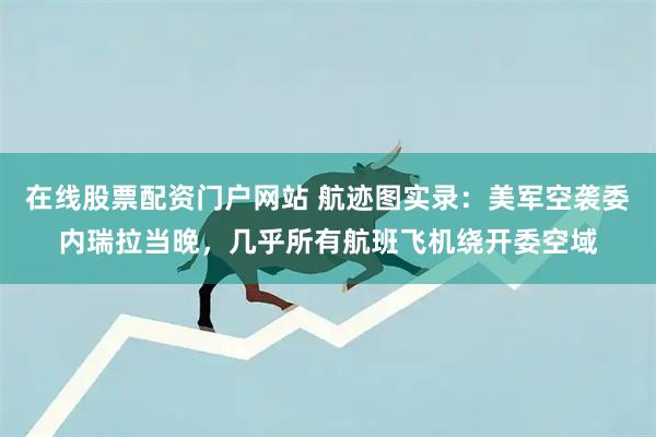 在线股票配资门户网站 航迹图实录：美军空袭委内瑞拉当晚，几乎所有航班飞机绕开委空域