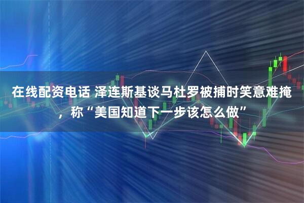 在线配资电话 泽连斯基谈马杜罗被捕时笑意难掩，称“美国知道下一步该怎么做”