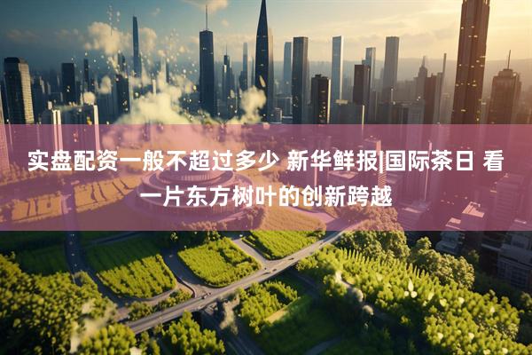 实盘配资一般不超过多少 新华鲜报|国际茶日 看一片东方树叶的创新跨越