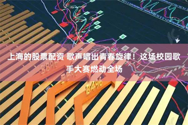 上海的股票配资 歌声唱出青春旋律！这场校园歌手大赛燃动全场