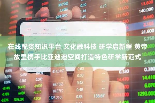 在线配资知识平台 文化融科技 研学启新程 黄帝故里携手比亚迪迪空间打造特色研学新范式