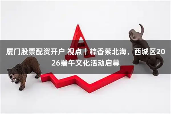厦门股票配资开户 视点｜粽香萦北海，西城区2026端午文化活动启幕