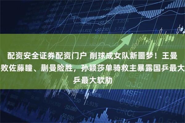 配资安全证券配资门户 削球成女队新噩梦！王曼昱惨败佐藤瞳、蒯曼险胜，孙颖莎单骑救主暴露国乒最大软肋
